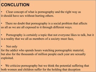 CONCLUTION
• Clear concept of what is pornography and the right way as
it should have sex without hurting others.
• There no doubt that pornography is a social problem that affects
us all as we are all exposed to it through different ways.
• Pornography is certainly a topic that not everyone likes to talk, but it
is a reality that we all as members of a society must face,
• Not only
for the addict who spends hours watching pornographic material,
but also for the thousands of million people each year are sexually
exploited.
• We criticize pornography but we think the potential suffering that
both women and children suffer for the holding that deception
 