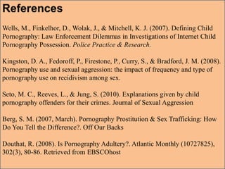 References
Wells, M., Finkelhor, D., Wolak, J., & Mitchell, K. J. (2007). Defining Child
Pornography: Law Enforcement Dilemmas in Investigations of Internet Child
Pornography Possession. Police Practice & Research.
Kingston, D. A., Fedoroff, P., Firestone, P., Curry, S., & Bradford, J. M. (2008).
Pornography use and sexual aggression: the impact of frequency and type of
pornography use on recidivism among sex.
Seto, M. C., Reeves, L., & Jung, S. (2010). Explanations given by child
pornography offenders for their crimes. Journal of Sexual Aggression
Berg, S. M. (2007, March). Pornography Prostitution & Sex Trafficking: How
Do You Tell the Difference?. Off Our Backs
Douthat, R. (2008). Is Pornography Adultery?. Atlantic Monthly (10727825),
302(3), 80-86. Retrieved from EBSCOhost
 