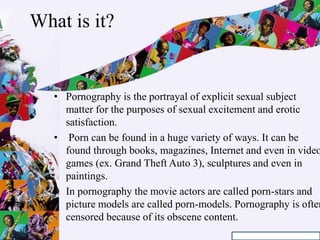 What is it?
• Pornography is the portrayal of explicit sexual subject
matter for the purposes of sexual excitement and erotic
satisfaction.
• Porn can be found in a huge variety of ways. It can be
found through books, magazines, Internet and even in video
games (ex. Grand Theft Auto 3), sculptures and even in
paintings.
• In pornography the movie actors are called porn-stars and
picture models are called porn-models. Pornography is often
censored because of its obscene content.
 
