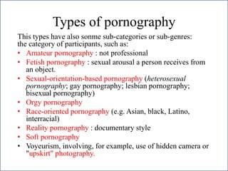 Types of pornography
This types have also sonme sub-categories or sub-genres:
the category of participants, such as:
• Amateur pornography : not professional
• Fetish pornography : sexual arousal a person receives from
an object.
• Sexual-orientation-based pornography (heterosexual
pornography; gay pornography; lesbian pornography;
bisexual pornography)
• Orgy pornography
• Race-oriented pornography (e.g. Asian, black, Latino,
interracial)
• Reality pornography : documentary style
• Soft pornography
• Voyeurism, involving, for example, use of hidden camera or
"upskirt" photography.
 