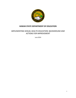  
1	
  
	
  
	
  
	
  
HAWAII	
  STATE	
  DEPARTMENT	
  OF	
  EDUCATION	
  
	
  
IMPLEMENTING	
  SEXUAL	
  HEALTH	
  EDUCATION:	
  BACKGROUND	
  AND	
  
ACTIONS	
  FOR	
  IMPROVEMENT	
  
	
  
June	
  2014	
  
	
  
	
  
	
  
	
  
	
   	
  
 