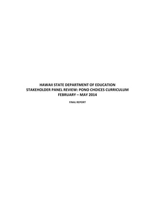  
	
  
	
  
	
  
	
  
	
  
	
  
	
  
	
  
	
  
	
  
	
  
	
  
HAWAII	
  STATE	
  DEPARTMENT	
  OF	
  EDUCATION	
  
STAKEHOLDER	
  PANEL	
  REVIEW:	
  PONO	
  CHOICES	
  CURRICULUM	
  
FEBRUARY	
  –	
  MAY	
  2014	
  
	
  
FINAL	
  REPORT	
  
	
  
	
  
	
  
 