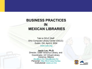 BUSINESS PRACTICES
IN
MEXICAN LIBRARIES
Talk to OCLC Staff
Ohio Computer Library Center (OCLC)
Dublin, OH, April 8, 2004
www.oclc.org
Jesús Lau, Ph.D.
Director, USBI Veracruz Library, and
Coordinator, UV Virtual Library
Veracruz, México
jlau@uv.mx / jlau@uacj.mx
Personal: http://bivir.uacj.mx/lau
Institutional: www.uv.mx
 