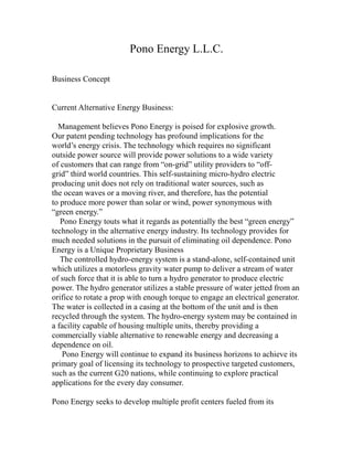 Pono Energy L.L.C.

Business Concept


Current Alternative Energy Business:

  Management believes Pono Energy is poised for explosive growth.
Our patent pending technology has profound implications for the
world’s energy crisis. The technology which requires no significant
outside power source will provide power solutions to a wide variety
of customers that can range from “on-grid” utility providers to “off-
grid” third world countries. This self-sustaining micro-hydro electric
producing unit does not rely on traditional water sources, such as
the ocean waves or a moving river, and therefore, has the potential
to produce more power than solar or wind, power synonymous with
“green energy.”
   Pono Energy touts what it regards as potentially the best “green energy”
technology in the alternative energy industry. Its technology provides for
much needed solutions in the pursuit of eliminating oil dependence. Pono
Energy is a Unique Proprietary Business
   The controlled hydro-energy system is a stand-alone, self-contained unit
which utilizes a motorless gravity water pump to deliver a stream of water
of such force that it is able to turn a hydro generator to produce electric
power. The hydro generator utilizes a stable pressure of water jetted from an
orifice to rotate a prop with enough torque to engage an electrical generator.
The water is collected in a casing at the bottom of the unit and is then
recycled through the system. The hydro-energy system may be contained in
a facility capable of housing multiple units, thereby providing a
commercially viable alternative to renewable energy and decreasing a
dependence on oil.
   Pono Energy will continue to expand its business horizons to achieve its
primary goal of licensing its technology to prospective targeted customers,
such as the current G20 nations, while continuing to explore practical
applications for the every day consumer.

Pono Energy seeks to develop multiple profit centers fueled from its
 