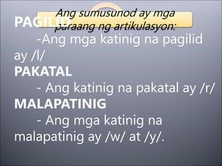 Ang sumusunod ay mga
paraang ng artikulasyon:
PAGILID
-Ang mga katinig na pagilid
ay /l/
PAKATAL
- Ang katinig na pakatal ay /r/
MALAPATINIG
- Ang mga katinig na
malapatinig ay /w/ at /y/.
 