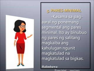 5. PARES MINIMAL
-Kasama sa pag-
aaral ng ponemang
segmental ang pares
minimal. Ito ay binubuo
ng pares ng salitang
magkaiba ang
kahulugan ngunit
magkatulad na
magkatulad sa bigkas.
Halimbawa:
 