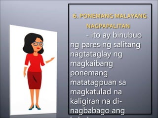 6. PONEMANG MALAYANG
NAGPAPALITAN
- ito ay binubuo
ng pares ng salitang
nagtataglay ng
magkaibang
ponemang
matatagpuan sa
magkatulad na
kaligiran na di-
nagbabago ang
 