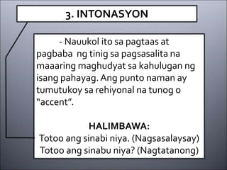 3. INTONASYON
- Nauukol ito sa pagtaas at
pagbaba ng tinig sa pagsasalita na
maaaring maghudyat sa kahulugan ng
isang pahayag.Ang punto naman ay
tumutukoy sa rehiyonal na tunog o
“accent”.
HALIMBAWA:
Totoo ang sinabi niya. (Nagsasalaysay)
Totoo ang sinabu niya? (Nagtatanong)
 