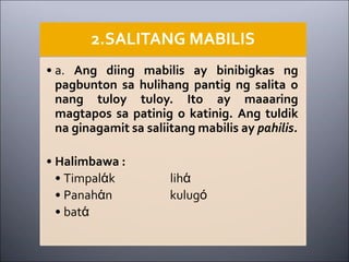 2.SALITANG MABILIS
• a. Ang diing mabilis ay binibigkas ng
pagbunton sa hulihang pantig ng salita o
nang tuloy tuloy. Ito ay maaaring
magtapos sa patinig o katinig. Ang tuldik
na ginagamit sa saliitang mabilis ay pahilis.
• Halimbawa :
• Timpalάk lihά
• Panahάn kulugό
• batά
 