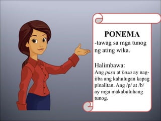 PONEMA
-tawag sa mga tunog
ng ating wika.
Halimbawa:
Ang pasa at basa ay nag-
iiba ang kahulugan kapag
pinalitan. Ang /p/ at /b/
ay mga makabuluhang
tunog.
 