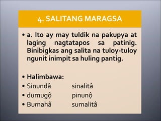 4. SALITANG MARAGSA
• a. Ito ay may tuldik na pakupya at
laging nagtatapos sa patinig.
Binibigkas ang salita na tuloy-tuloy
ngunit inimpit sa huling pantig.
• Halimbawa:
• Sinundâ sinalitâ
• dumugộ pinunộ
• Bumahâ sumalitâ
 