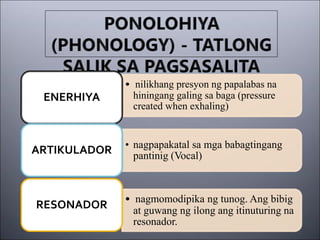 • nilikhang presyon ng papalabas na
hiningang galing sa baga (pressure
created when exhaling)
ENERHIYA
• nagpapakatal sa mga babagtingang
pantinig (Vocal)
ARTIKULADOR
• nagmomodipika ng tunog. Ang bibig
at guwang ng ilong ang itinuturing na
resonador.
RESONADOR
 