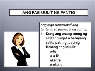 ANG PAG-UULIT NG PANTIG
Ang mga sumusunod ang
tuntunin sa pag-uulit ng pantig.
a. Kung ang unang tunog ng
salitang-ugat o batayang
salita patinig, patinig
lamang ang inuulit.
a-lis
a-a-lis
eks-tra
e-ekstra
 