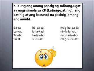 b. Kung ang unang pantig ng salitang-ugat
ay nagsisimula sa KP (katinig-patinig), ang
katinig at ang kasunod na patinig lamang
ang inuulit.
Ba-sa ba-ba-sa mag-ba-ba-sa
La-kad la-la-kad ni--la-la-kad
Tak-bo ta-tak-bo nag-ta-takbo
Sulat su-su-lat mag-su-su-lat
 