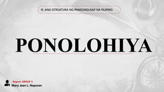 III. ANG ISTRUKTURA NG PANGUNGUSAP NA FILIPINO
PONOLOHIYA
Report: GROUP 3
Mary Jean L. Napuran
 