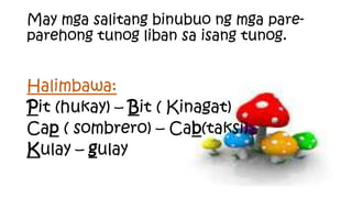 Halimbawa:
Pit (hukay) – Bit ( Kinagat)
Cap ( sombrero) – Cab(taksi)
Kulay – gulay
May mga salitang binubuo ng mga pare-
parehong tunog liban sa isang tunog.
 