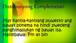 Distribusyong Komplemetari
May kaniya-kaniyang puwesto ang
bawat ponema na hindi pwedeng
panghimasukan ng bawat isa.
Halimbawa: Pin at bin
 