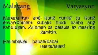 Malayang Varyasyon
Napapalitan ang isang tunog sa isang
envayronment subalit hindi naiiba ang
kahulugan. Alinman sa dalawa ay maaring
gamitin.
Halimbawa: babae/babai
lalake/lalaki
 