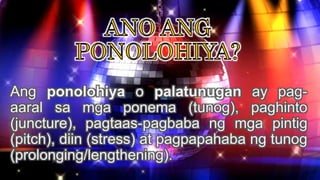 Ang ponolohiya o palatunugan ay pag-
aaral sa mga ponema (tunog), paghinto
(juncture), pagtaas-pagbaba ng mga pintig
(pitch), diin (stress) at pagpapahaba ng tunog
(prolonging/lengthening).
 