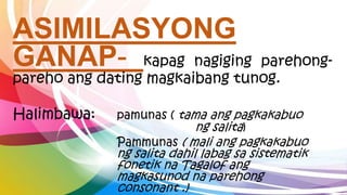 ASIMILASYONG
GANAP- kapag nagiging parehong-
pareho ang dating magkaibang tunog.
Halimbawa: pamunas ( tama ang pagkakabuo
ng salita)
Pammunas ( mali ang pagkakabuo
ng salita dahil labag sa sistematik
fonetik na Tagalof ang
magkasunod na parehong
consonant .)
 