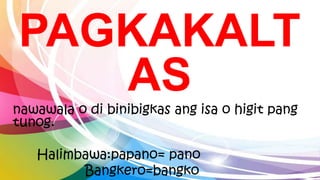 PAGKAKALT
AS
nawawala o di binibigkas ang isa o higit pang
tunog.
Halimbawa:papano= pano
Bangkero=bangko
 