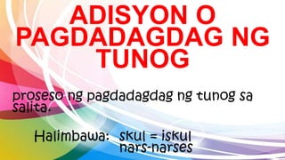 ADISYON O
PAGDADAGDAG NG
TUNOG
proseso ng pagdadagdag ng tunog sa
salita.
Halimbawa: skul = iskul
nars-narses
 