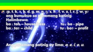 /p, t, k, ?, b, d, g, m, n, ŋ, s, h , f, v, z, l, r, j, w, y/
ang bumubuo sa ponemang katinig
Halimbawa:
ba : tah – housedress tu : bo - pipe
ba : ta? – child tu : bo? – profit
Ang ponemang patinig ay lima: a, e, i, o, u.
 