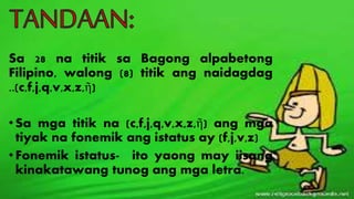 Sa 28 na titik sa Bagong alpabetong
Filipino, walong (8) titik ang naidagdag
..(c,f,j,q,v,x,z,ῆ)
•Sa mga titik na (c,f,j,q,v,x,z,ῆ) ang mga
tiyak na fonemik ang istatus ay (f,j,v,z)
•Fonemik istatus- ito yaong may iisang
kinakatawang tunog ang mga letra.
 