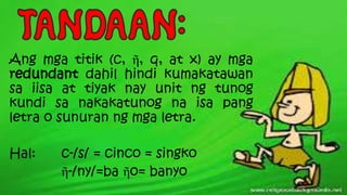 Ang mga titik (c, ῆ, q, at x) ay mga
redundant dahil hindi kumakatawan
sa iisa at tiyak nay unit ng tunog
kundi sa nakakatunog na isa pang
letra o sunuran ng mga letra.
Hal: c-/s/ = cinco = singko
ῆ-/ny/=ba ῆo= banyo
 