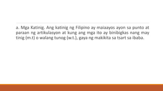 a. Mga Katinig. Ang katinig ng Filipino ay maiaayos ayon sa punto at
paraan ng artikulasyon at kung ang mga ito ay binibigkas nang may
tinig (m.t) o walang tunog (w.t.), gaya ng makikita sa tsart sa ibaba.
 