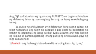 Ang / Ŋ? ay katumbas ng ng sa ating ALPABETO na bagamat binubuo
ng dalawang letra ay sumasagisag lamang sa isang makahulugang
tunog.
Sa punto ng artikulasyon ay inilalarawan kung saang bahagi ng
bibig nagaganap ang saglit na pagpigil o pag-abala sa papalabas na
hangin sa pagbigkas ng isang katinig. Mailalarawan ang mga katinig
ng Filipino sa pamamagitan ng limang punto ng artikulasyon, gaya ng
mga sumusunod:
1)Panlabi - ang ibabang labi ay dumidiit sa labing itaas. /p, b, m /
 