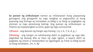 Sa paraan ng artikulasyon naman ay inilalarawan kung papaanong
gumagana ang ginagamit na mga sangkap sa pagsasalita at kung
paanong ang hininga ay lumalabas sa bibig o sa ilong sa pagbigkas ng
alinman sa mga ponemang katinig. Ang paraan ng artikulasyon sa
Filipino ay mapapangkat sa anim, gaya ng mga sumusunod:
1)Pasara- ang daanan ng hangin ayy harang. / p, t, k, ʔ, b, d, g, /
2)Pailong- ang hangin na nahaharang dahil sa pagtikom ng mga labi,
pagtukod ng dulong dila sa itaas ng mga ngipin, o kaya'y dahil sa
pagbaba ng velum o malalambot na ngalangala ay hindi sa bibig kundi
sa ilong lumalabas. /m, n, Ŋ/
 