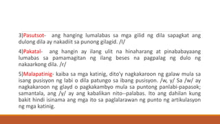 3)Pasutsot- ang hanging lumalabas sa mga gilid ng dila sapagkat ang
dulong dila ay nakadiit sa punong gilagid. /I/
4)Pakatal- ang hangin ay ilang ulit na hinaharang at pinababayaang
lumabas sa pamamagitan ng ilang beses na pagpalag ng dulo ng
nakaarkong dila. /r/
5)Malapatinig- kaiba sa mga katinig, dito'y nagkakaroon ng galaw mula sa
isang pusisyon ng labi o dila patungo sa ibang pusisyon. /w, y/ Sa /w/ ay
nagkakaroon ng glayd o pagkakambyo mula sa puntong panlabi-papasok;
samantala, ang /y/ ay ang kabalikan nito--palabas. Ito ang dahilan kung
bakit hindi isinama ang mga ito sa paglalarawan ng punto ng artikulasyon
ng mga katinig.
 