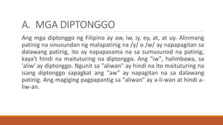 A. MGA DIPTONGGO
Ang mga diptonggo ng Filipino ay aw, iw, iy, ey, at, at uy. Alinmang
patinig na sinusundan ng malapatinig na /y/ o /w/ ay napapagitan sa
dalawang patinig, ito ay napapasama na sa sumusunod na patinig,
kaya't hindi na maituturing na diptonggo. Ang "iw", halimbawa, sa
'aliw' ay diptonggo. Ngunit sa "aliwan" ay hindi na ito maituturing na
isang diptonggo sapagkat ang "aw" ay napagitan na sa dalawang
patinig. Ang magiging pagpapantig sa "aliwan" ay a-li-wan at hindi a-
liw-an.
 