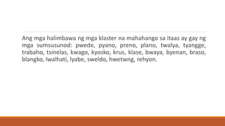 Ang mga halimbawa ng mga klaster na mahahango sa itaas ay gay ng
mga sumsusunod: pwede, pyano, preno, plano, twalya, tyangge,
trabaho, tsinelas, kwago, kyosko, krus, klase, bwaya, byenan, braso,
blangko, lwalhati, lyabe, sweldo, hwetwng, rehyon.
 