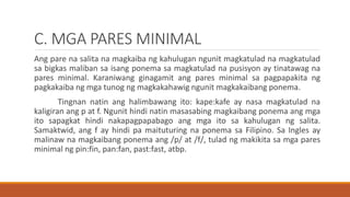 C. MGA PARES MINIMAL
Ang pare na salita na magkaiba ng kahulugan ngunit magkatulad na magkatulad
sa bigkas maliban sa isang ponema sa magkatulad na pusisyon ay tinatawag na
pares minimal. Karaniwang ginagamit ang pares minimal sa pagpapakita ng
pagkakaiba ng mga tunog ng magkakahawig ngunit magkakaibang ponema.
Tingnan natin ang halimbawang ito: kape:kafe ay nasa magkatulad na
kaligiran ang p at f. Ngunit hindi natin masasabing magkaibang ponema ang mga
ito sapagkat hindi nakapagpapabago ang mga ito sa kahulugan ng salita.
Samaktwid, ang f ay hindi pa maituturing na ponema sa Filipino. Sa Ingles ay
malinaw na magkaibang ponema ang /p/ at /f/, tulad ng makikita sa mga pares
minimal ng pin:fin, pan:fan, past:fast, atbp.
 