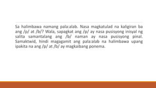 Sa halimbawa namang pala:alab. Nasa magkatulad na kaligiran ba
ang /p/ at /b/? Wala, sapagkat ang /p/ ay nasa pusisyong inisyal ng
salita samantalang ang /b/ naman ay nasa pusisyong pinal.
Samaktwid, hindi magagamit ang pala:alab na halimbawa upang
ipakita na ang /p/ at /b/ ay magkaibang ponema.
 