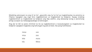 Madaling patunayan na ang /i/ at /e/ , gayundin ang /u/ at /o/ ay magkahiwalay na ponema sa
Filipino sapagkat ang mga ito'y nagkokontrast sa magkatulad na kaligiran. Kapag sinabing
nagkokontrast sa magkatulad na kaligiran ang ibig sabihin, ang dalawang tunog o ponemang
pinag-uusapan ay nakapagpapabago sa kahulugan.
Ang /p/ at /b/ sa pares minimal na ito ay nagkokontrast o nasasalungatan sa magkatulad na
kaligiran sapagkat magkaiba ang kahulugan ng pala at bala. Iba pang halimbawa:
mesa uso
misa oso
tela mura
tila Mora
 