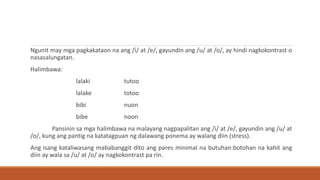 Ngunit may mga pagkakataon na ang /i/ at /e/, gayundin ang /u/ at /o/, ay hindi nagkokontrast o
nasasalungatan.
Halimbawa:
lalaki tutoo
lalake totoo
bibi nuon
bibe noon
Pansinin sa mga halimbawa na malayang nagpapalitan ang /i/ at /e/, gayundin ang /u/ at
/o/, kung ang pantig na katatagpuan ng dalawang ponema ay walang diin (stress).
Ang isang kataliwasang mababanggit dito ang pares minimal na butuhan:botohan na kahit ang
diin ay wala sa /u/ at /o/ ay nagkokontrast pa rin.
 