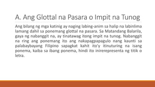 A. Ang Glottal na Pasara o Impit na Tunog
Ang bilang ng mga katinig ay naging labing-anim sa halip na labinlima
lamang dahil sa ponemang glottal na pasara. Sa Matandang Balarila,
gaya ng nabanggit na, ay tinatawag itong impit na tunog. Nabanggit
na ring ang ponemang ito ang nakapagpapagulo nang kaunti sa
palabaybayang Filipino sapagkat kahit ito'y itinuturing na isang
ponema, kaiba sa ibang ponema, hindi ito inirerepresenta ng titik o
letra.
 