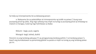 Sa halip ay inirerepresenta ito sa dalawang paraan:
a. Nakasama ito sa palatuldikan at inirerepresinta ng tuldik na paiwa (ˋ) kung nasa
pusisyong pinal ng salita. Ang mga salitang may impit na tunog sa pusisyong pinal ay tintawag na
malumi o maragsa, tulad ng mga halimbawa sa ibaba:
Malumi - bagà, pusò, sagaǹa
Maragsâ- bagâ, kaliwâ, dukhâ
Pansinin na ang tandang pakupya (^) ay pinagsamang tandang pahilis (´) at tandang paiwa (ˋ),
kaya't ang kumakatawan sa ponemang glottal na pasara o impit na tunog ay ang tandang paiwa
pa rin.
 
