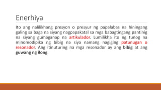 Enerhiya
Ito ang nalilikhang presyon o presyur ng papalabas na hiningang
galing sa baga na siyang nagpapakatal sa mga babagtingang pantinig
na siyang gumaganap na artikulador. Lumilikha ito ng tunog na
minomodipika ng bibig na siya namang nagiging patunugan o
resonador. Ang itinuturing na mga resonador ay ang bibig at ang
guwang ng ilong.
 