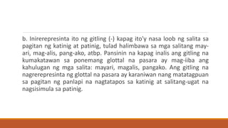 b. Inirerepresinta ito ng gitling (-) kapag ito'y nasa loob ng salita sa
pagitan ng katinig at patinig, tulad halimbawa sa mga salitang may-
ari, mag-alis, pang-ako, atbp. Pansinin na kapag inalis ang gitling na
kumakatawan sa ponemang glottal na pasara ay mag-iiba ang
kahulugan ng mga salita: mayari, magalis, pangako. Ang gitling na
nagrerepresinta ng glottal na pasara ay karaniwan nang matatagpuan
sa pagitan ng panlapi na nagtatapos sa katinig at salitang-ugat na
nagsisimula sa patinig.
 