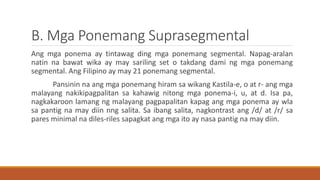 B. Mga Ponemang Suprasegmental
Ang mga ponema ay tintawag ding mga ponemang segmental. Napag-aralan
natin na bawat wika ay may sariling set o takdang dami ng mga ponemang
segmental. Ang Filipino ay may 21 ponemang segmental.
Pansinin na ang mga ponemang hiram sa wikang Kastila-e, o at r- ang mga
malayang nakikipagpalitan sa kahawig nitong mga ponema-i, u, at d. Isa pa,
nagkakaroon lamang ng malayang pagpapalitan kapag ang mga ponema ay wla
sa pantig na may diin nng salita. Sa ibang salita, nagkontrast ang /d/ at /r/ sa
pares minimal na diles-riles sapagkat ang mga ito ay nasa pantig na may diin.
 