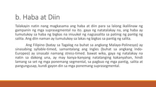 b. Haba at Diin
Talakayin natin nang magkasama ang haba at diin para sa lalong ikalilinaw ng
gampanin ng mga suprasegmental na ito. gaya ng natatalakay na, ang haba ay
tumutukoy sa haba ng bigkas na iniuukol ng nagsasalita sa patinig ng pantig ng
salita. Ang diin naman ay tumutukoy sa lakas ng bigkas sa pantig ng salita.
Ang Filipino (batay sa Tagalog na buhat sa angkang Malayo-Polinesyo) ay
sinasabing syllable-timed, samantalang ang Ingles (buhat sa angkang Indo-
Europeo) ay sinasabi namang stress-timed. bawat wika, gaya ng natalakay na
natin sa dakong una, ay may kanya-kanyang natatanging kakanyahan, hindi
lamang sa set ng mga ponemang segmental, sa pagbuo ng mga pantig, salita at
pangungusap, kundi gayon din sa mga ponemang suprasegmental.
 