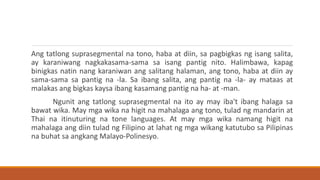 Ang tatlong suprasegmental na tono, haba at diin, sa pagbigkas ng isang salita,
ay karaniwang nagkakasama-sama sa isang pantig nito. Halimbawa, kapag
binigkas natin nang karaniwan ang salitang halaman, ang tono, haba at diin ay
sama-sama sa pantig na -la. Sa ibang salita, ang pantig na -la- ay mataas at
malakas ang bigkas kaysa ibang kasamang pantig na ha- at -man.
Ngunit ang tatlong suprasegmental na ito ay may iba't ibang halaga sa
bawat wika. May mga wika na higit na mahalaga ang tono, tulad ng mandarin at
Thai na itinuturing na tone languages. At may mga wika namang higit na
mahalaga ang diin tulad ng Filipino at lahat ng mga wikang katutubo sa Pilipinas
na buhat sa angkang Malayo-Polinesyo.
 