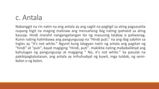 c. Antala
Nabanggit na rin natin na ang antala ay ang saglit na pagtigil sa ating pagsasalita
nupang higit na maging malinaw ang mensaheng ibig nating ipahatid sa ating
kausap. Hindi marahil nangangailangan ito ng masusing talakay o paliwanag.
Kunin nating halimbawa ang pangungusap na "Hindi puti." na ang ibig sabihin sa
Ingles ay "It's not white." Ngunit kung lalagyan natin ng antala ang pagitan ng
"hindi" at "puti", kayat magiging "Hindi, puti". makikita nating mababaliktad ang
kahulugan ng pangungusap at magiging " No, it's not white." Sa pasulat na
pakikipagtalastasan, ang antala ay inihuhudyat ng kuwit, mga tuldok, ng semi-
kolon o ng kolon.
 