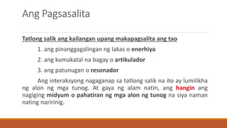 Ang Pagsasalita
Tatlong salik ang kailangan upang makapagsalita ang tao
1. ang pinanggagalingan ng lakas o enerhiya
2. ang kumakatal na bagay o artikulador
3. ang patunugan o resonador
Ang interaksyong nagaganap sa tatlong salik na ito ay lumilikha
ng alon ng mga tunog. At gaya ng alam natin, ang hangin ang
nagiging midyum o pahatiran ng mga alon ng tunog na siya naman
nating naririnig.
 
