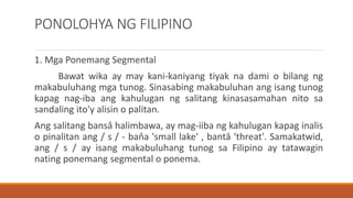 PONOLOHYA NG FILIPINO
1. Mga Ponemang Segmental
Bawat wika ay may kani-kaniyang tiyak na dami o bilang ng
makabuluhang mga tunog. Sinasabing makabuluhan ang isang tunog
kapag nag-iba ang kahulugan ng salitang kinasasamahan nito sa
sandaling ito'y alisin o palitan.
Ang salitang bansâ halimbawa, ay mag-iiba ng kahulugan kapag inalis
o pinalitan ang / s / - baňa 'small lake' , bantâ 'threat'. Samakatwid,
ang / s / ay isang makabuluhang tunog sa Filipino ay tatawagin
nating ponemang segmental o ponema.
 