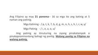 Ang Filipino ay may 21 ponema-- 16 sa mga ito ang katinig at 5
naman ang patinig.
Mga Katining - / p, t, k, ʔ, b, d, g, m, n, h, s, h, l, r, w, y/
Mga Patinig - / i, e, a, o, u/
Ang patinig ay itinuturing na siyang pinakatampok o
pinakaprominenteng bahagi ng pantig. Walang pantig sa Filipino na
walang patinig.
 